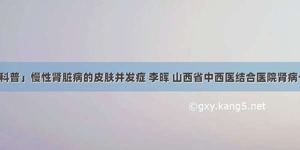 「科普」慢性肾脏病的皮肤并发症 李晖 山西省中西医结合医院肾病一科