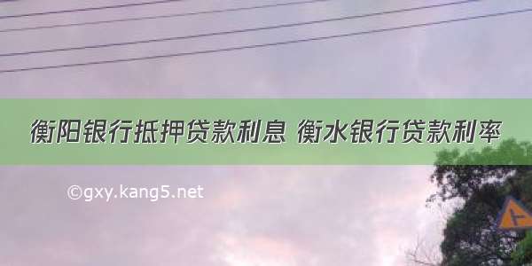 衡阳银行抵押贷款利息 衡水银行贷款利率