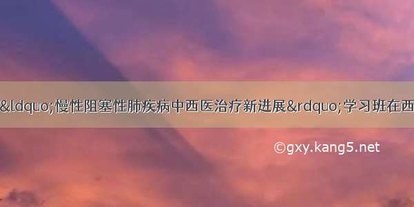 国家级继续教育“慢性阻塞性肺疾病中西医治疗新进展”学习班在西安市中医医院成