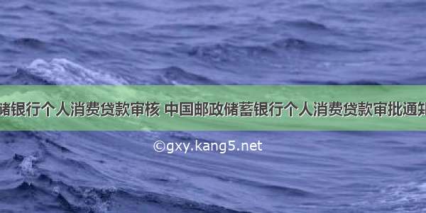 邮储银行个人消费贷款审核 中国邮政储蓄银行个人消费贷款审批通知书