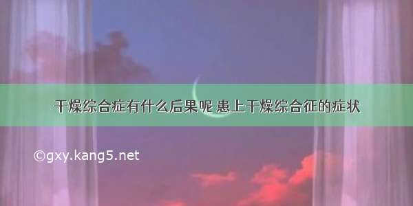 干燥综合症有什么后果呢 患上干燥综合征的症状