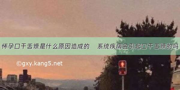 怀孕口干舌燥是什么原因造成的	系统疾病会引起口干舌燥的吗