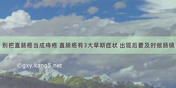 别把直肠癌当成痔疮 直肠癌有3大早期症状 出现后要及时做肠镜