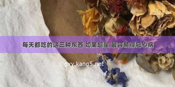 每天都吃的这三种东西 如果超量 最容易得冠心病