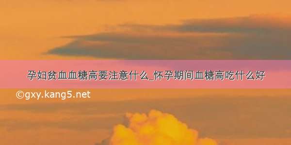 孕妇贫血血糖高要注意什么_怀孕期间血糖高吃什么好