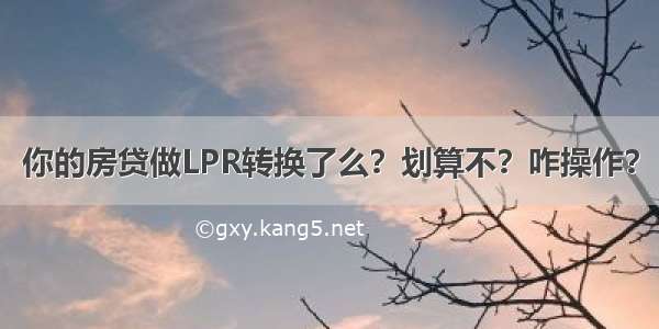 你的房贷做LPR转换了么？划算不？咋操作？