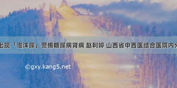 血糖高出现「泡沫尿」警惕糖尿病肾病 赵利婷 山西省中西医结合医院内分泌二科