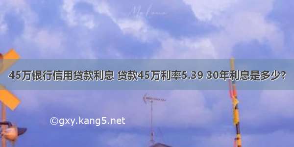 45万银行信用贷款利息 贷款45万利率5.39 30年利息是多少?