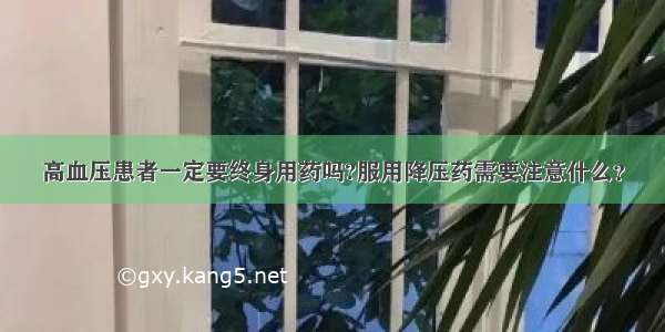 高血压患者一定要终身用药吗?服用降压药需要注意什么？