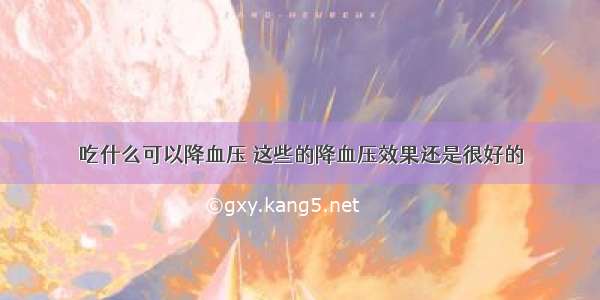 吃什么可以降血压 这些的降血压效果还是很好的