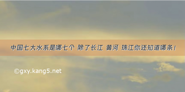 中国七大水系是哪七个 除了长江 黄河 珠江你还知道哪条！