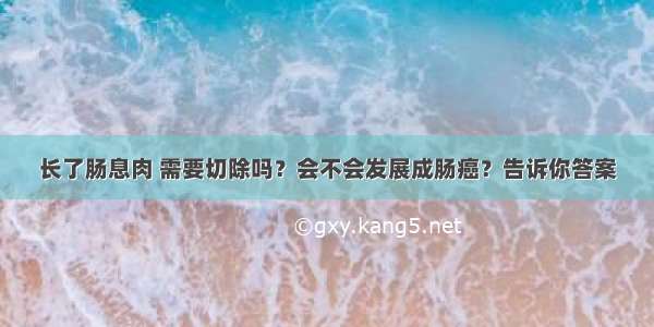 长了肠息肉 需要切除吗？会不会发展成肠癌？告诉你答案