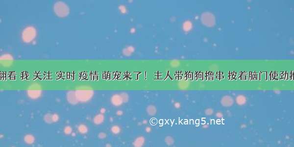 刷新 翻看 我 关注 实时 疫情 萌宠来了！主人带狗狗撸串 按着脑门使劲推 狗狗