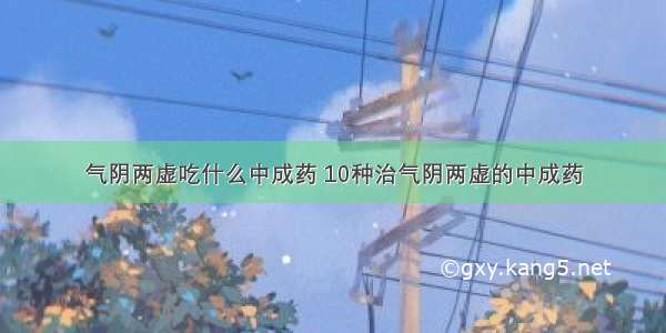 气阴两虚吃什么中成药 10种治气阴两虚的中成药