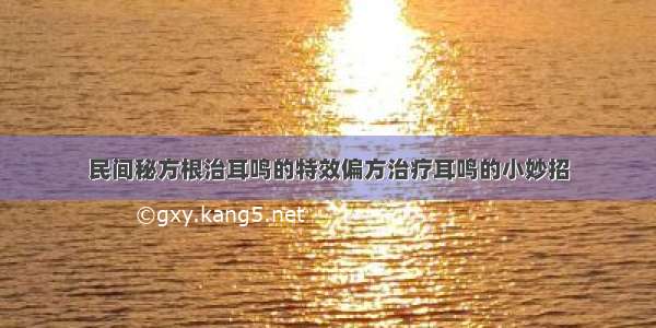 民间秘方根治耳鸣的特效偏方治疗耳鸣的小妙招