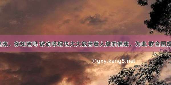 吸烟有害健康．你知道吗 被动吸烟也大大危害着人类的健康．为此 联合国规定每年的5