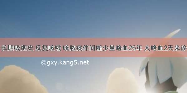 男 66岁 长期吸烟史 反复咳嗽 咳脓痰伴间断少量咯血26年 大咯血2天来诊。查体：