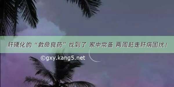 肝硬化的“救命良药”找到了 家中常备 两周赶走肝病困扰！