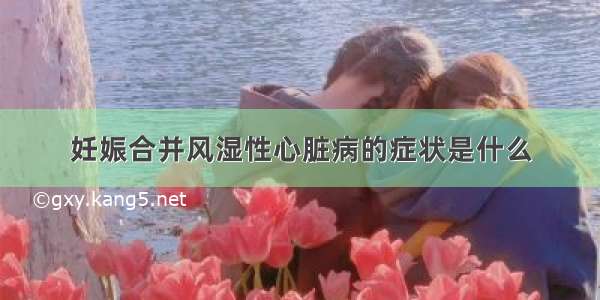 妊娠合并风湿性心脏病的症状是什么