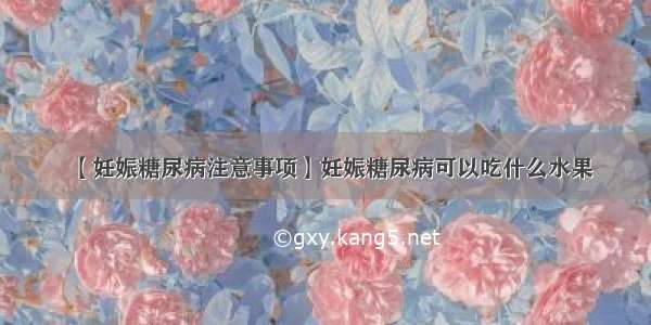 【妊娠糖尿病注意事项】妊娠糖尿病可以吃什么水果