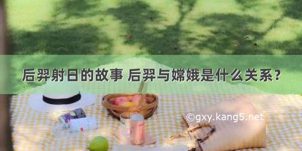 后羿射日的故事 后羿与嫦娥是什么关系？