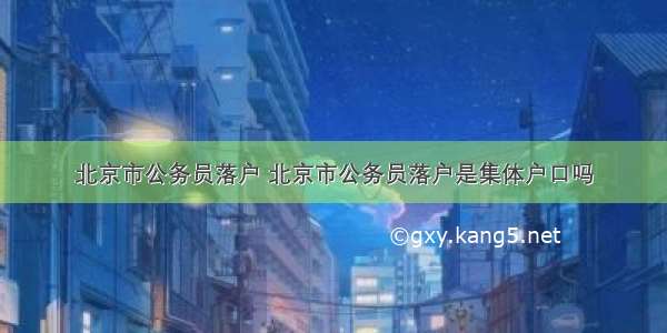 北京市公务员落户 北京市公务员落户是集体户口吗