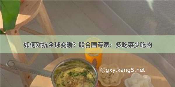 如何对抗全球变暖？联合国专家：多吃菜少吃肉