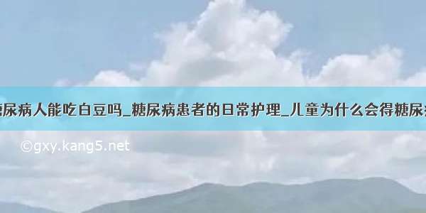 糖尿病人能吃白豆吗_糖尿病患者的日常护理_儿童为什么会得糖尿病