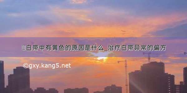 ​白带中有黄色的原因是什么_治疗白带异常的偏方