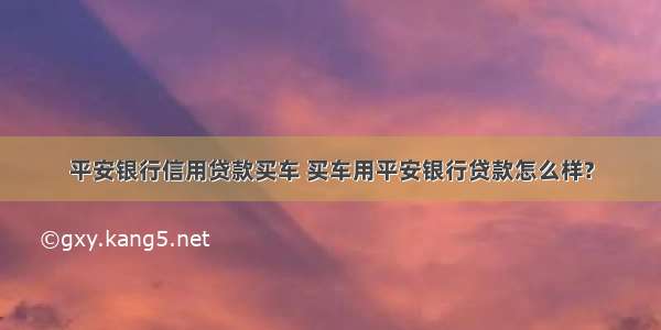 平安银行信用贷款买车 买车用平安银行贷款怎么样?