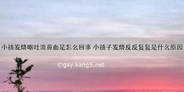 小孩发烧呕吐流鼻血是怎么回事 小孩子发烧反反复复是什么原因