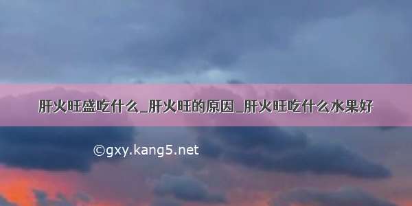 肝火旺盛吃什么_肝火旺的原因_肝火旺吃什么水果好