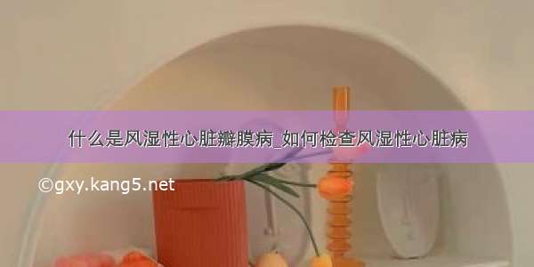 什么是风湿性心脏瓣膜病_如何检查风湿性心脏病