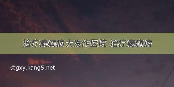 治疗癫痫病大发作医院 治疗癫痫病