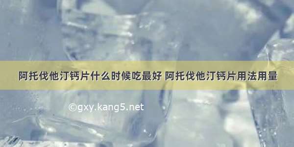 阿托伐他汀钙片什么时候吃最好 阿托伐他汀钙片用法用量