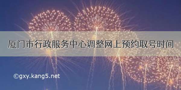 厦门市行政服务中心调整网上预约取号时间