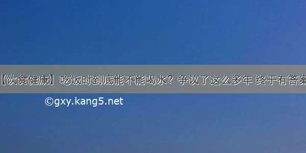 【饮食健康】吃饭时到底能不能喝水？争议了这么多年 终于有答案了