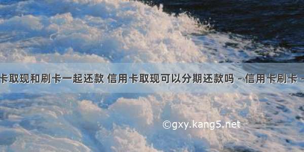 信用卡取现和刷卡一起还款 信用卡取现可以分期还款吗 – 信用卡刷卡 – 前端