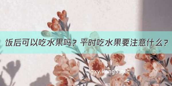 饭后可以吃水果吗？平时吃水果要注意什么？