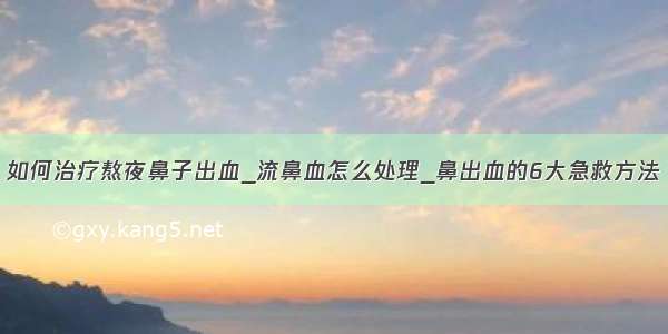 如何治疗熬夜鼻子出血_流鼻血怎么处理_鼻出血的6大急救方法