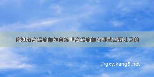 你知道高温瑜伽如何练吗高温瑜伽有哪些需要注意的