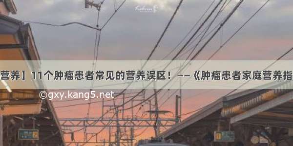 【科普营养】11个肿瘤患者常见的营养误区！——《肿瘤患者家庭营养指导手册》