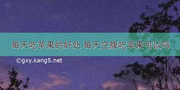 每天吃苹果的好处 每天空腹吃苹果可以吗