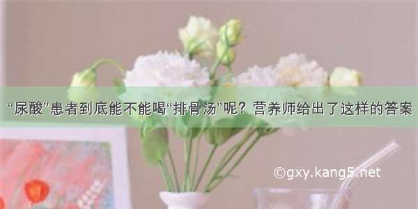 “尿酸”患者到底能不能喝“排骨汤”呢？营养师给出了这样的答案