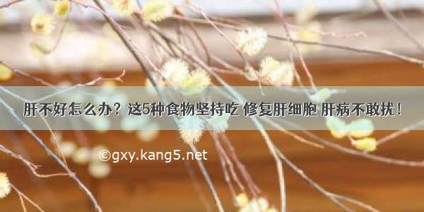 肝不好怎么办？这5种食物坚持吃 修复肝细胞 肝病不敢扰！