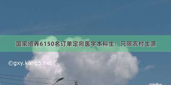 国家培养6150名订单定向医学本科生！只限农村生源