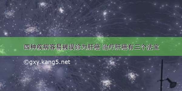 四种疾病容易被误诊为肝癌 治疗肝癌有三个法宝