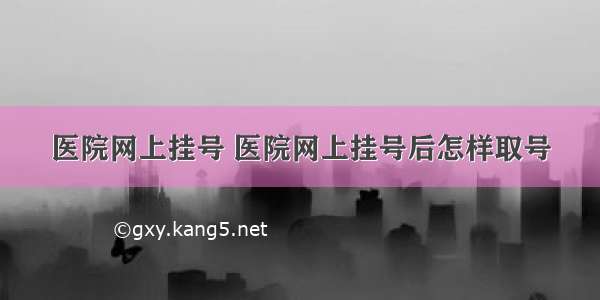 医院网上挂号 医院网上挂号后怎样取号