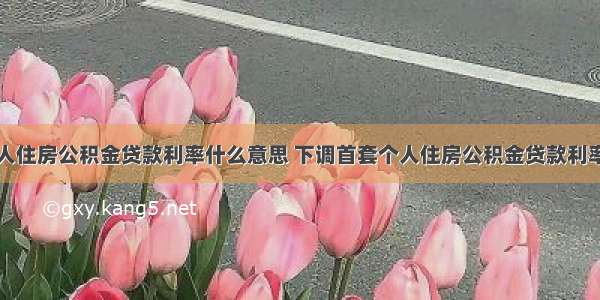 下调首套个人住房公积金贷款利率什么意思 下调首套个人住房公积金贷款利率有什么影响