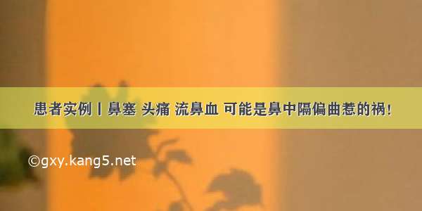 患者实例丨鼻塞 头痛 流鼻血 可能是鼻中隔偏曲惹的祸！